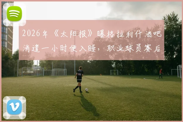 2026年《太阳报》曝格拉利什酒吧消遣一小时便入睡，职业球员赛后放松与身体恢复管理引热议