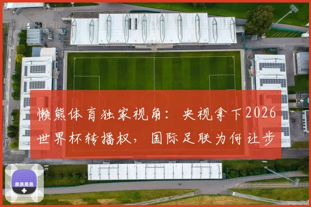 懒熊体育独家视角:央视拿下2026世界杯转播权,国际足联为何让步?联想集团扮演关键角色
