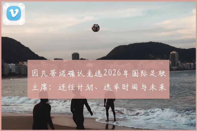 因凡蒂诺确认竞选2026年国际足联主席：连任计划、选举时间与未来工作重点解析