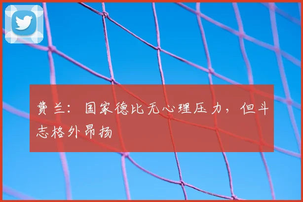 费兰：国家德比无心理压力，但斗志格外昂扬