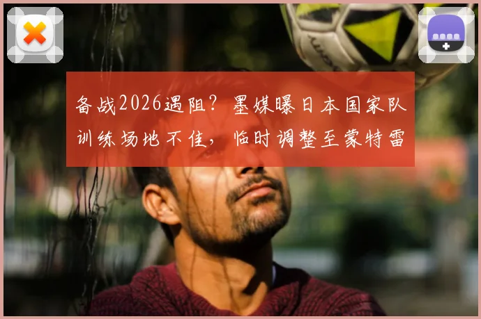备战2026遇阻?墨媒曝日本国家队训练场地不佳,临时调整至蒙特雷俱乐部内幕