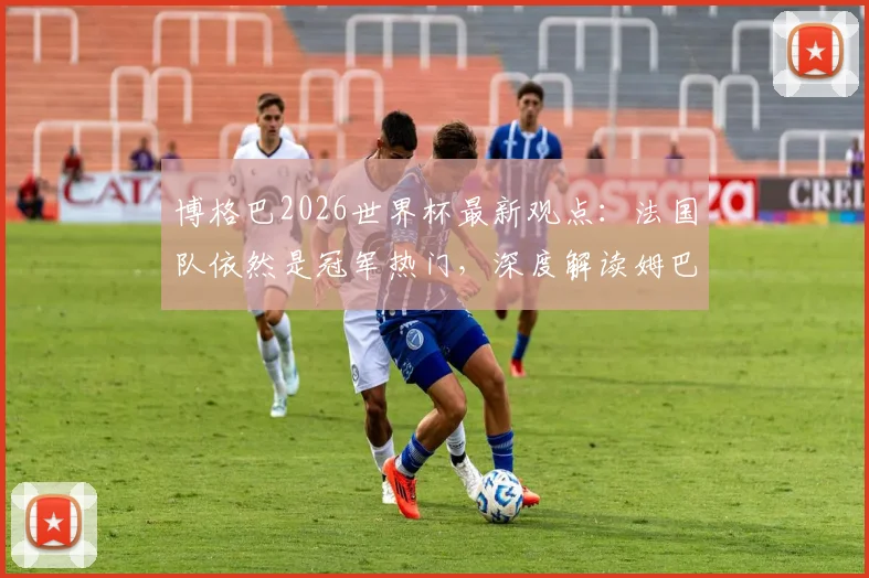 博格巴2026世界杯最新观点:法国队依然是冠军热门,深度解读姆巴佩为何始终无法摆脱巨大压力