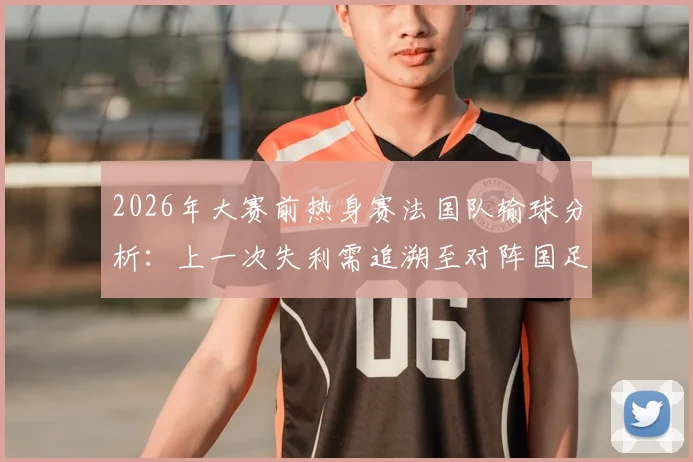 2026年大赛前热身赛法国队输球分析:上一次失利需追溯至对阵国足,战绩回顾与深度解读