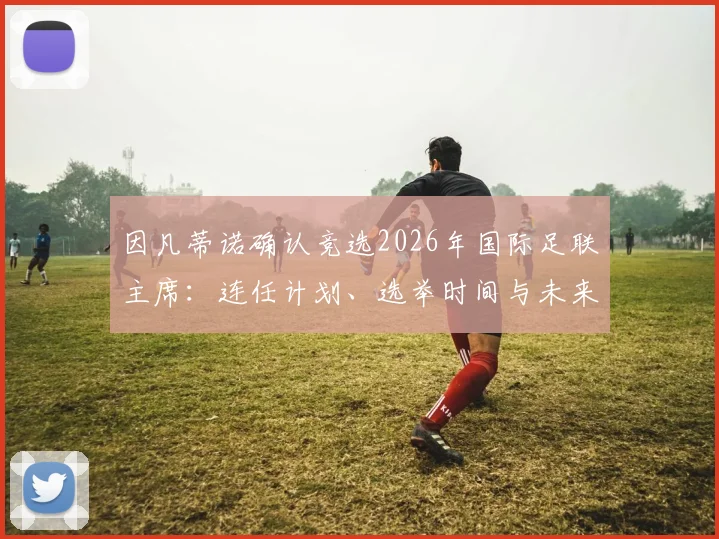 因凡蒂诺确认竞选2026年国际足联主席:连任计划、选举时间与未来工作重点解析