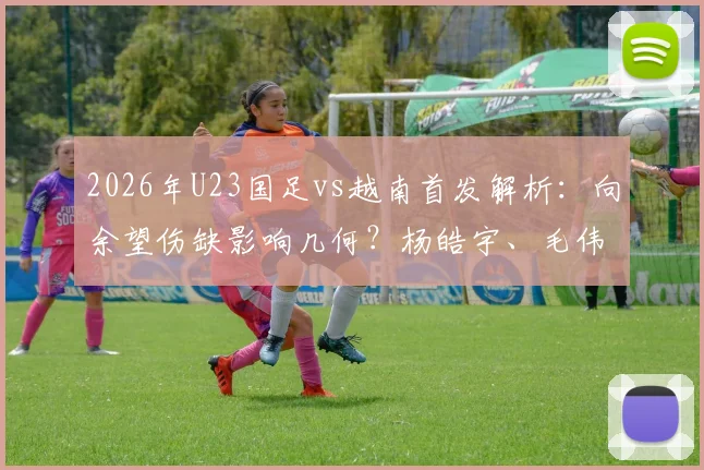 2026年U23国足vs越南首发解析：向余望伤缺影响几何？杨皓宇、毛伟杰能否挑起大梁？附双方阵容实力对比