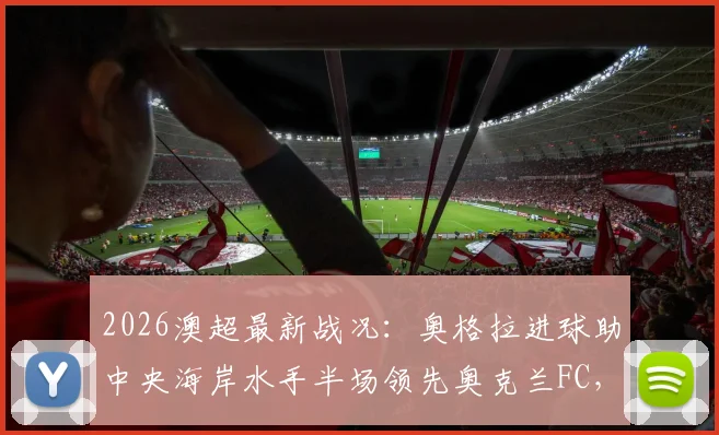 2026澳超最新战况:奥格拉进球助中央海岸水手半场领先奥克兰FC,附全场录像与积分榜解读