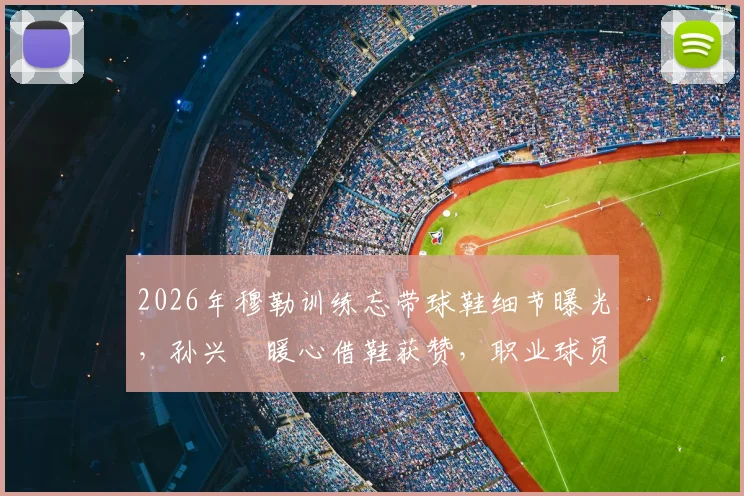 2026年穆勒训练忘带球鞋细节曝光,孙兴慜暖心借鞋获赞,职业球员备用装备指南