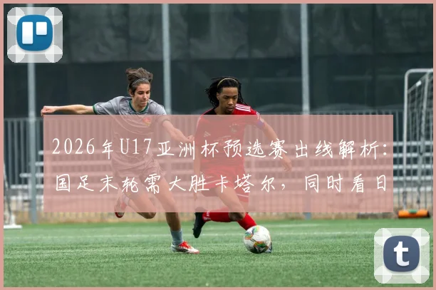 2026年U17亚洲杯预选赛出线解析：国足末轮需大胜卡塔尔，同时看日本“脸色”