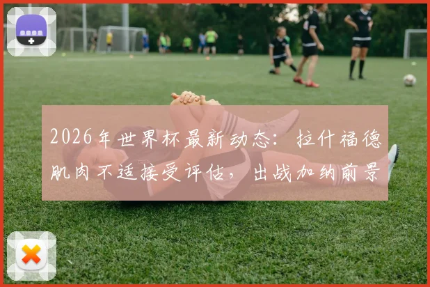 2026年世界杯最新动态:拉什福德肌肉不适接受评估,出战加纳前景乐观,队内训练情况曝光