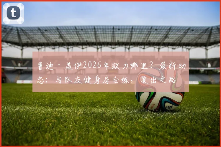 鲁迪·盖伊2026年效力哪里?最新动态:与队友健身房合练,复出之路一步一脚印