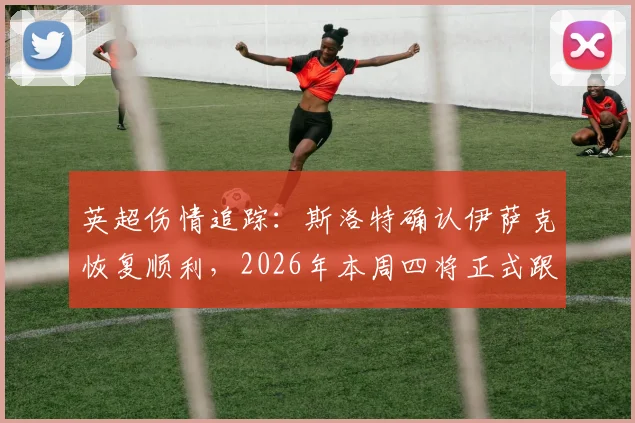 英超伤情追踪：斯洛特确认伊萨克恢复顺利，2026年本周四将正式跟队合练