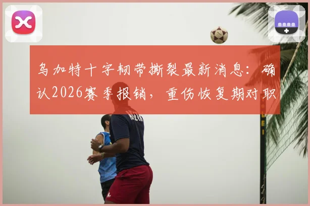 乌加特十字韧带撕裂最新消息：确认2026赛季报销，重伤恢复期对职业生涯影响几何？
