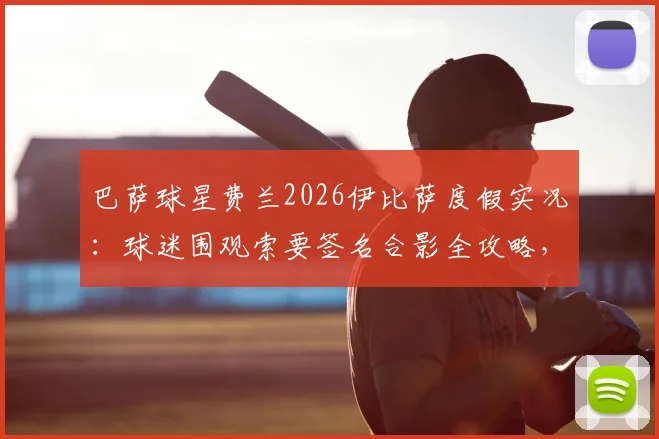 巴萨球星费兰2026伊比萨度假实况:球迷围观索要签名合影全攻略,附球星同款度假地邂逅指南