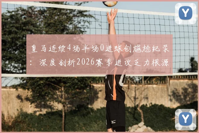 皇马连续4场半场0进球创尴尬纪录:深度剖析2026赛季进攻乏力根源,安切洛蒂战术面临考验