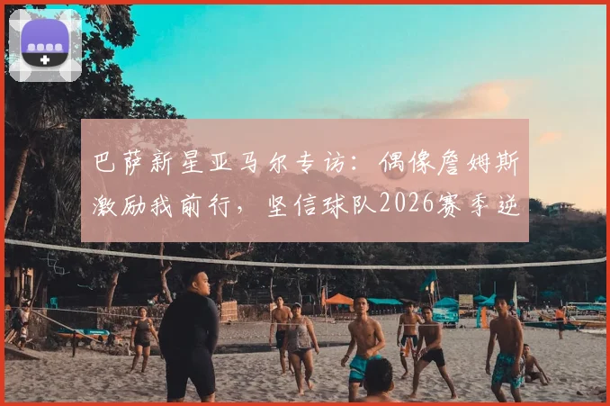 巴萨新星亚马尔专访：偶像詹姆斯激励我前行，坚信球队2026赛季逆转前景广阔