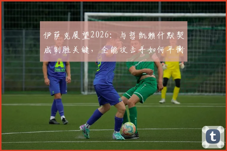 伊萨克展望2026：与哲凯赖什默契成制胜关键，全能攻击手如何平衡进球与助攻？