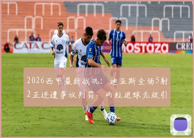 2026西甲最新战况：迪亚斯全场5射2正连遭争议判罚，两粒进球无效引争议，附比赛录像回放解析