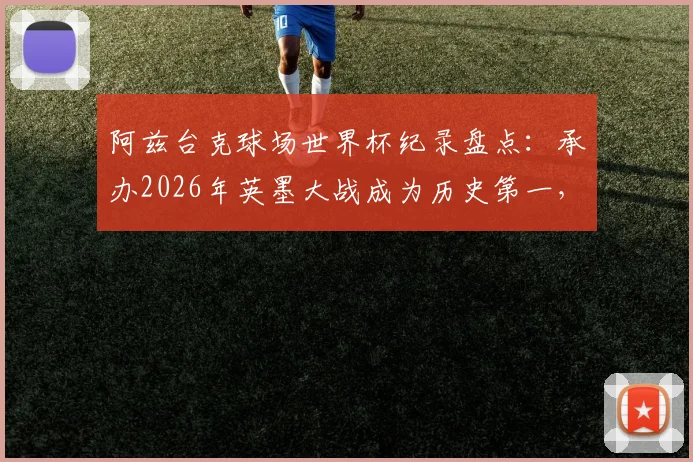 阿兹台克球场世界杯纪录盘点：承办2026年英墨大战成为历史第一，详解其24场传奇历程与经典赛事回顾