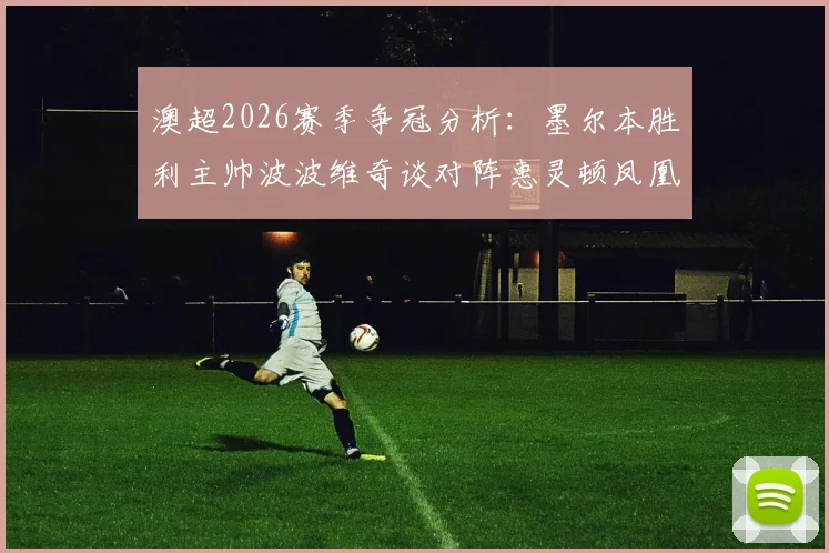 澳超2026赛季争冠分析：墨尔本胜利主帅波波维奇谈对阵惠灵顿凤凰关键战，球队榜首希望几何？