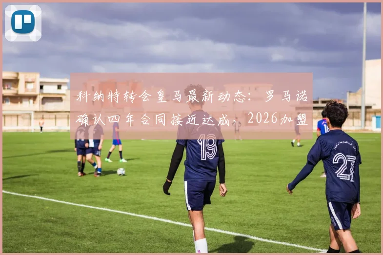 科纳特转会皇马最新动态：罗马诺确认四年合同接近达成，2026加盟前景及对利物浦影响分析