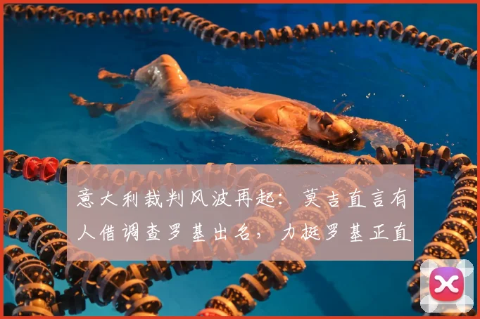 意大利裁判风波再起:莫吉直言有人借调查罗基出名,力挺罗基正直,前尤文经理最新言论引热议
