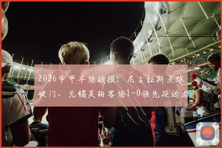 2026中甲半场战报：尼古拉斯点球破门，无锡吴钩客场1-0领先延边龙鼎，全场数据分析