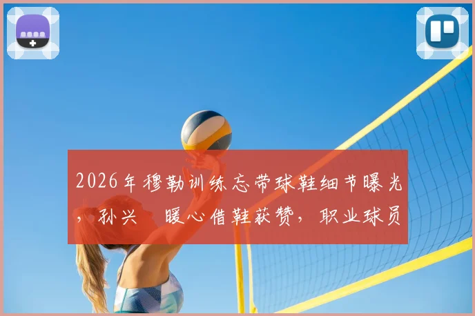 2026年穆勒训练忘带球鞋细节曝光，孙兴慜暖心借鞋获赞，职业球员备用装备指南