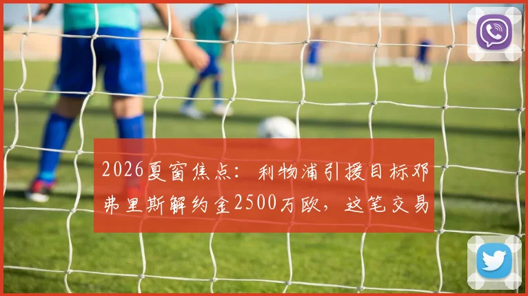2026夏窗焦点：利物浦引援目标邓弗里斯解约金2500万欧，这笔交易可行性如何？