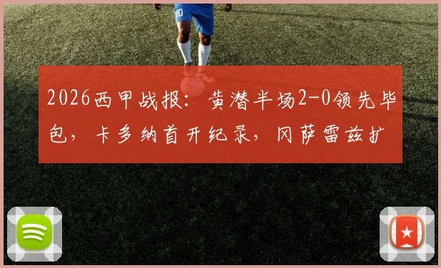 2026西甲战报:黄潜半场2-0领先毕包,卡多纳首开纪录,冈萨雷兹扩大优势|关键进球解析与赛事走势分析