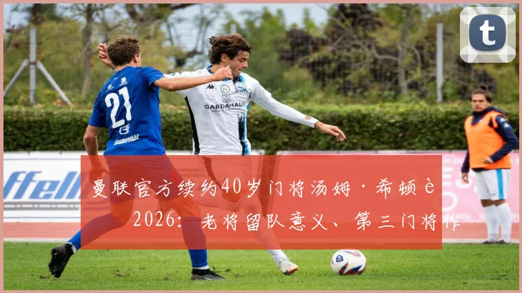 曼联官方续约40岁门将汤姆·希顿至2026:老将留队意义、第三门将作用与球队门线未来计划深度解读