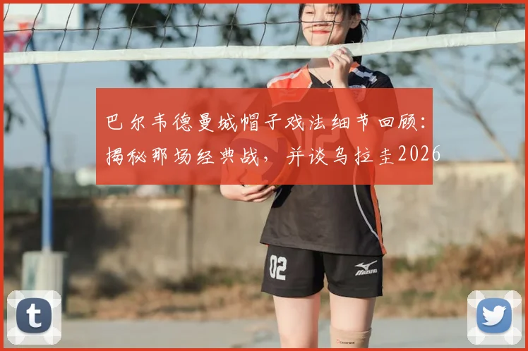 巴尔韦德曼城帽子戏法细节回顾:揭秘那场经典战,并谈乌拉圭2026世界杯夺冠即退役承诺