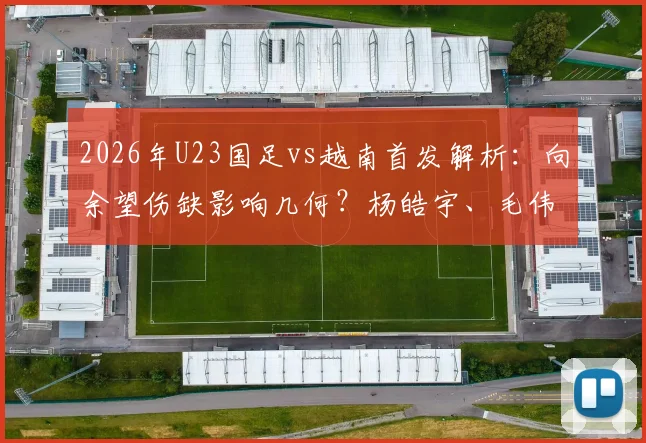 2026年U23国足vs越南首发解析:向余望伤缺影响几何?杨皓宇、毛伟杰能否挑起大梁?附双方阵容实力对比
