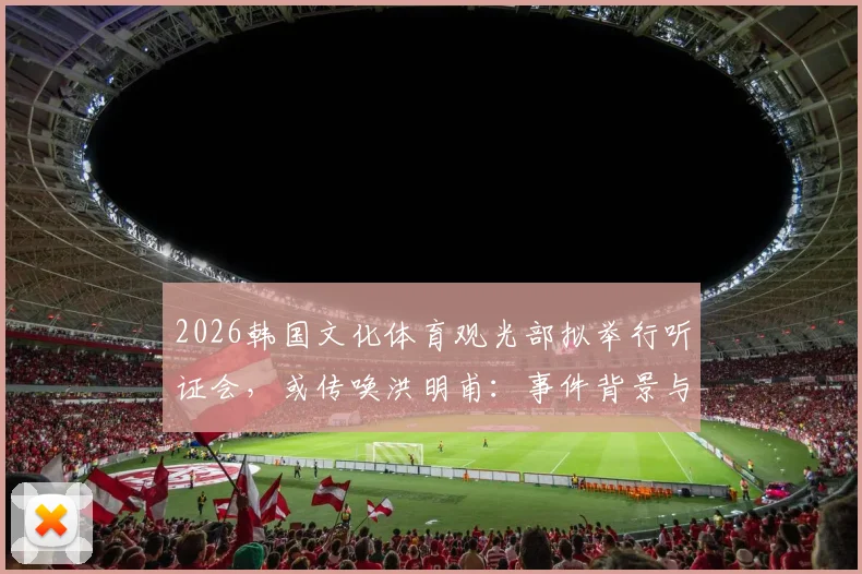 2026韩国文化体育观光部拟举行听证会,或传唤洪明甫:事件背景与最新动态解析