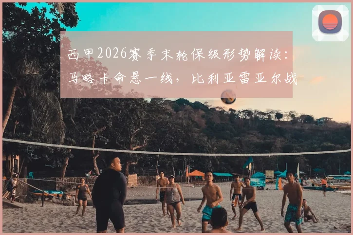 西甲2026赛季末轮保级形势解读：马略卡命悬一线，比利亚雷亚尔战意成疑，关键对决前瞻与胜负手分析