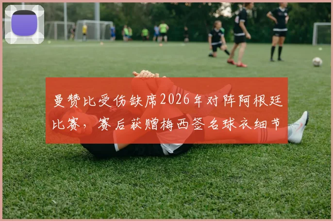 曼赞比受伤缺席2026年对阵阿根廷比赛,赛后获赠梅西签名球衣细节回顾
