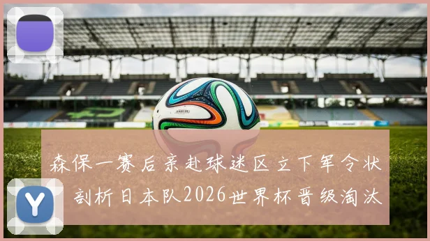 森保一赛后亲赴球迷区立下军令状：剖析日本队2026世界杯晋级淘汰赛的关键与挑战