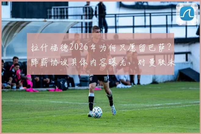 拉什福德2026年为何只愿留巴萨？降薪协议具体内容曝光，对曼联未来影响几何