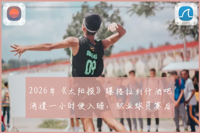 2026年《太阳报》曝格拉利什酒吧消遣一小时便入睡,职业球员赛后放松与身体恢复管理引热议