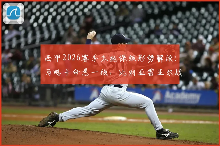 西甲2026赛季末轮保级形势解读:马略卡命悬一线,比利亚雷亚尔战意成疑,关键对决前瞻与胜负手分析