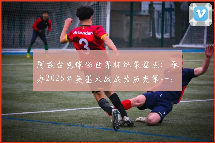 阿兹台克球场世界杯纪录盘点:承办2026年英墨大战成为历史第一,详解其24场传奇历程与经典赛事回顾