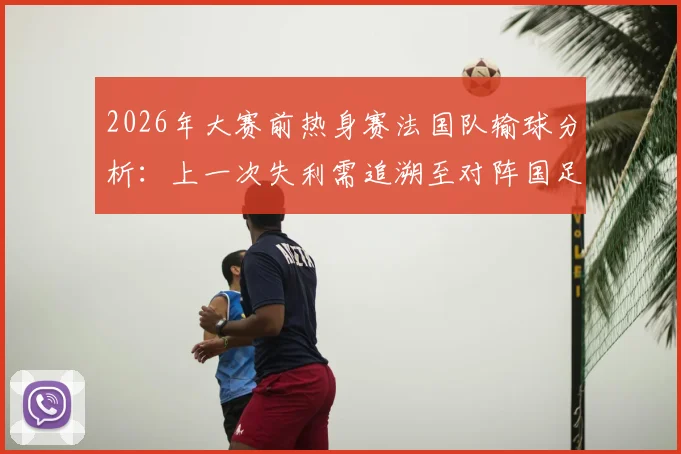 2026年大赛前热身赛法国队输球分析:上一次失利需追溯至对阵国足,战绩回顾与深度解读