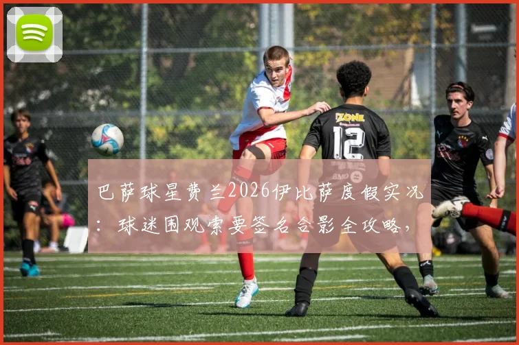 巴萨球星费兰2026伊比萨度假实况：球迷围观索要签名合影全攻略，附球星同款度假地邂逅指南