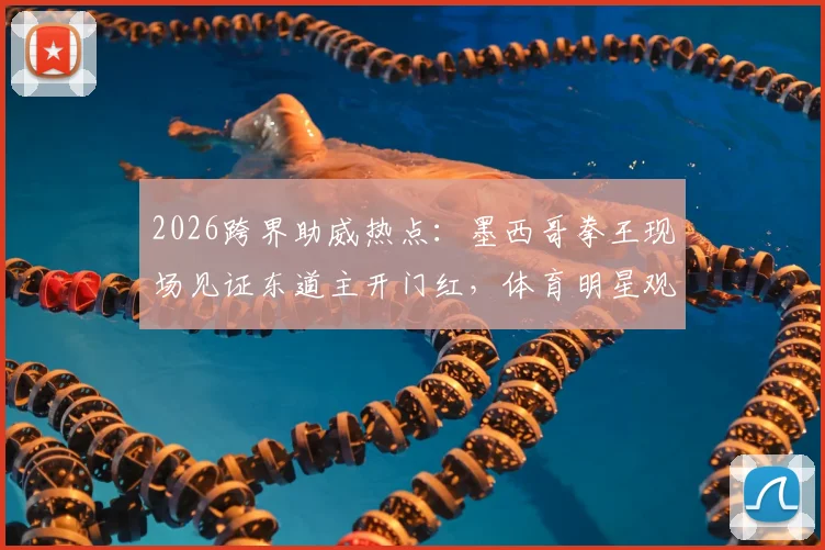 2026跨界助威热点:墨西哥拳王现场见证东道主开门红,体育明星观赛花絮全纪录