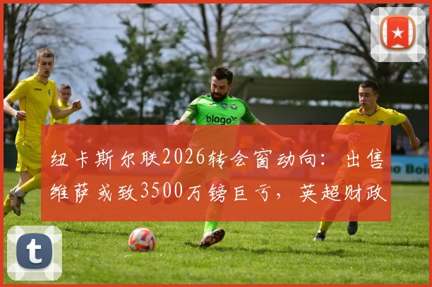 纽卡斯尔联2026转会窗动向：出售维萨或致3500万镑巨亏，英超财政压力几何？