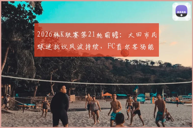 2026韩K联赛第21轮前瞻：大田市民球迷抗议风波持续，FC首尔客场能否趁乱取分？关键看点与交锋历史一览