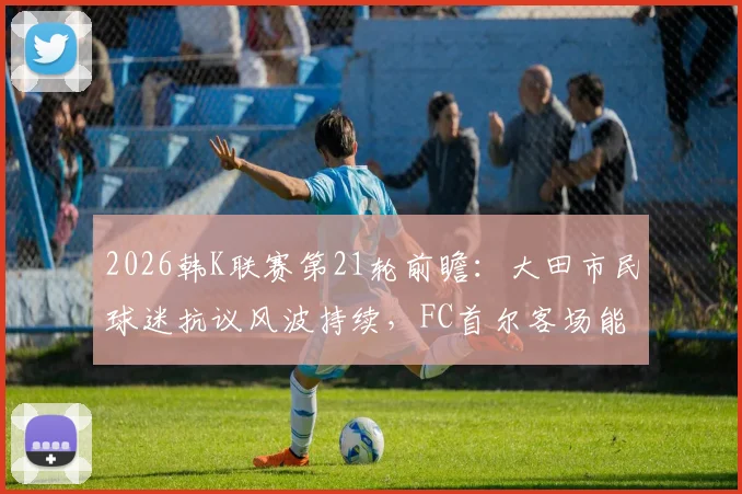 2026韩K联赛第21轮前瞻:大田市民球迷抗议风波持续,FC首尔客场能否趁乱取分?关键看点与交锋历史一览
