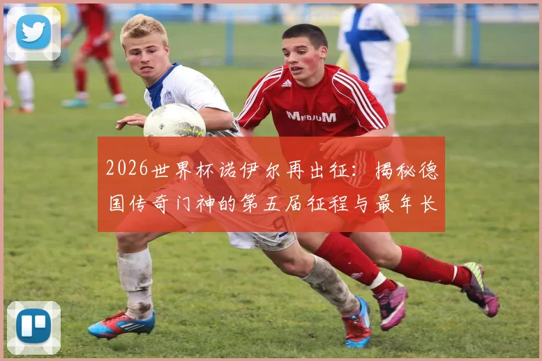 2026世界杯诺伊尔再出征:揭秘德国传奇门神的第五届征程与最年长纪录