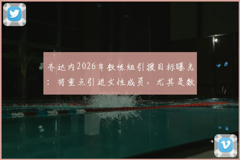 齐达内2026年教练组引援目标曝光:将重点引进女性成员,尤其是数据分析领域人才