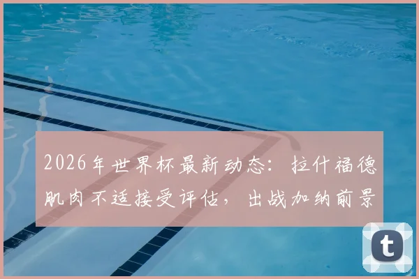 2026年世界杯最新动态：拉什福德肌肉不适接受评估，出战加纳前景乐观，队内训练情况曝光