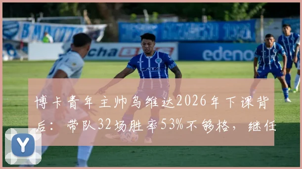 博卡青年主帅乌维达2026年下课背后:带队32场胜率53%不够格,继任者人选成焦点